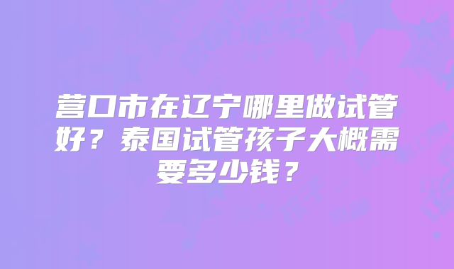 营口市在辽宁哪里做试管好？泰国试管孩子大概需要多少钱？