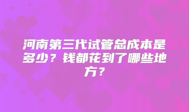 河南第三代试管总成本是多少?钱都花到了哪些地方?