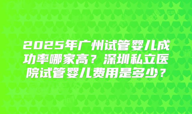2025年广州试管婴儿成功率哪家高？深圳私立医院试管婴儿费用是多少？