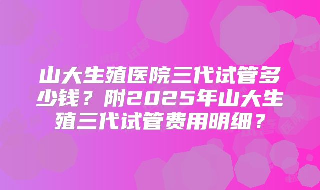 山大生殖医院三代试管多少钱?附2025年山大生殖三代试管费用明细?