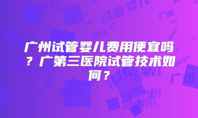 广州试管婴儿费用便宜吗?广第三医院试管技术如何?