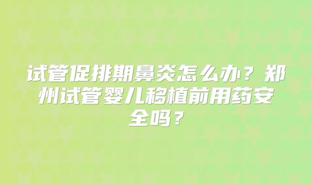 试管促排期鼻炎怎么办?郑州试管婴儿移植前用药安全吗?