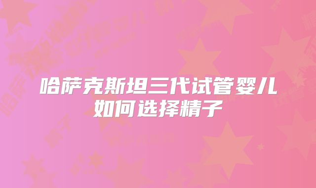 哈萨克斯坦三代试管婴儿如何选择精子