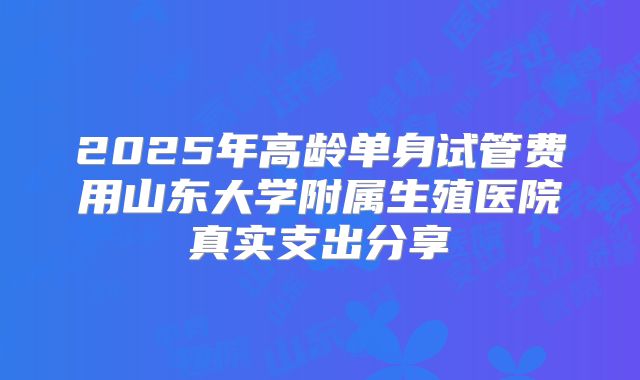 2025年高龄单身试管费用山东大学附属生殖医院真实支出分享