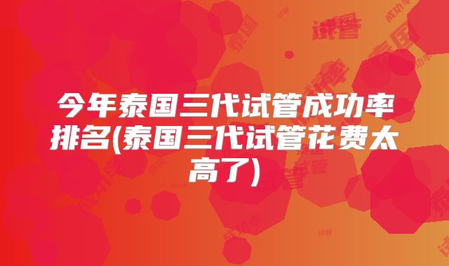 今年泰国三代试管成功率排名(泰国三代试管花费太高了)