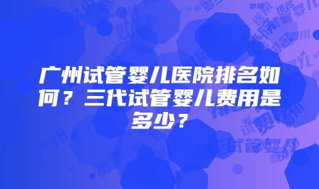 广州试管婴儿医院排名如何?三代试管婴儿费用是多少?