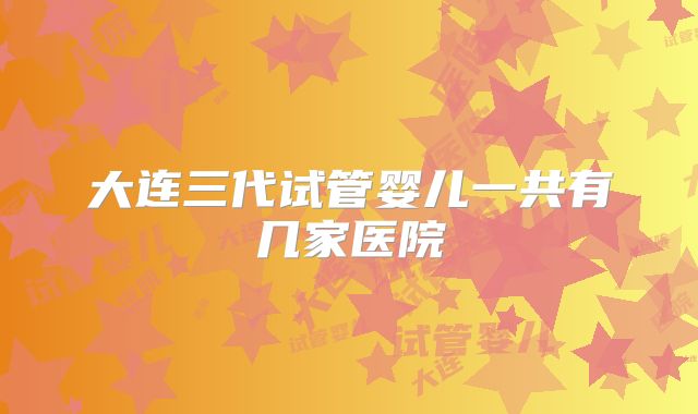 大连三代试管婴儿一共有几家医院