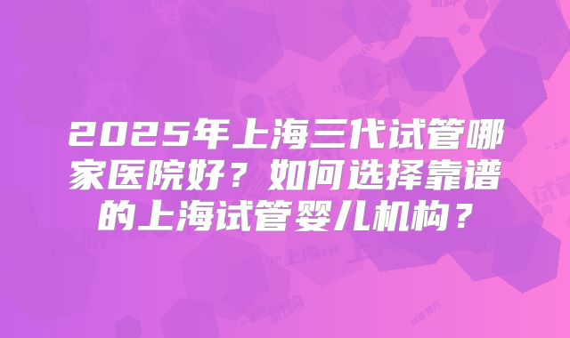 2025年上海三代试管哪家医院好？如何选择靠谱的上海试管婴儿机构？