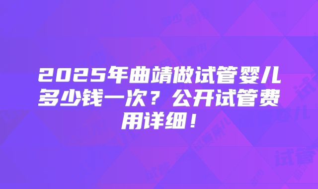 2025年曲靖做试管婴儿多少钱一次?公开试管费用详细!