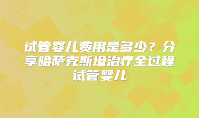 试管婴儿费用是多少?分享哈萨克斯坦治疗全过程试管婴儿