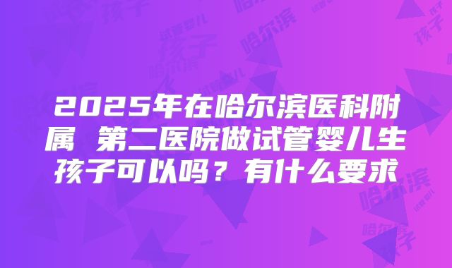 2025年在哈尔滨医科附属 第二医院做试管婴儿生孩子可以吗？有什么要求