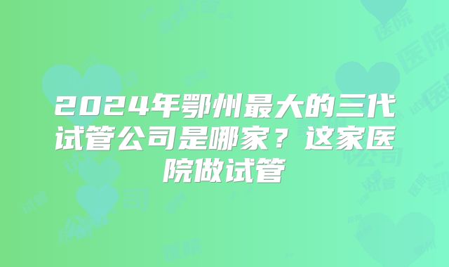 2024年鄂州最大的三代试管公司是哪家?这家医院做试管