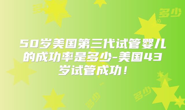 50岁美国第三代试管婴儿的成功率是多少-美国43岁试管成功!