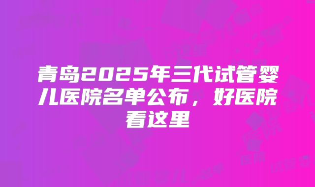 青岛2025年三代试管婴儿医院名单公布，好医院看这里