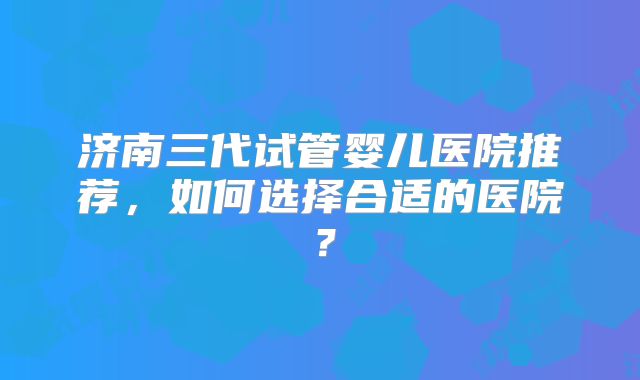 济南三代试管婴儿医院推荐，如何选择合适的医院？