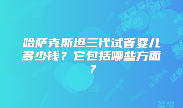 哈萨克斯坦三代试管婴儿多少钱?它包括哪些方面?