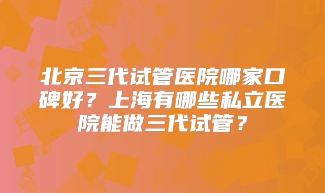 北京三代试管医院哪家口碑好?上海有哪些私立医院能做三代试管?