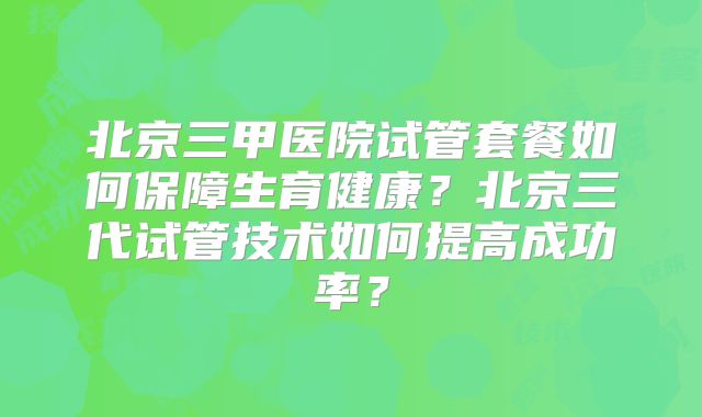 北京三甲医院试管套餐如何保障生育健康？北京三代试管技术如何提高成功率？