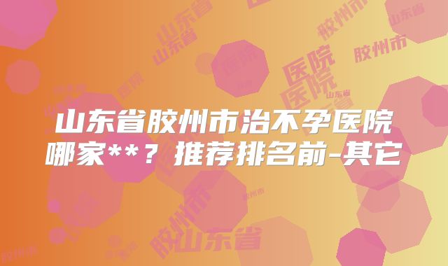 山东省胶州市治不孕医院哪家**?推荐排名前-其它