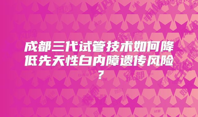 成都三代试管技术如何降低先天性白内障遗传风险?