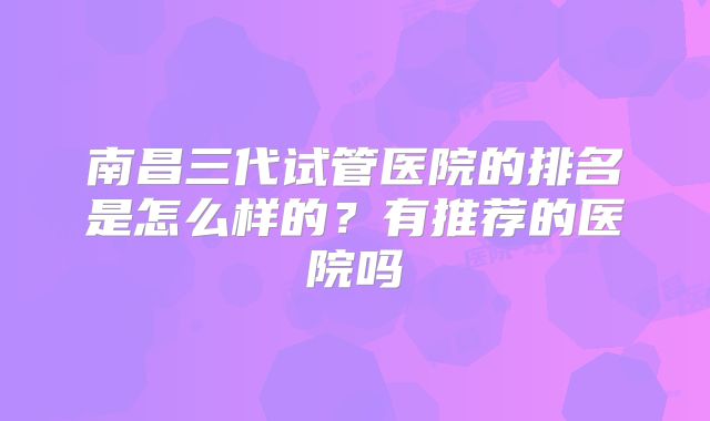 南昌三代试管医院的排名是怎么样的?有推荐的医院吗