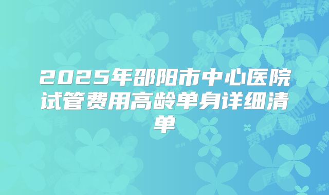 2025年邵阳市中心医院试管费用高龄单身详细清单