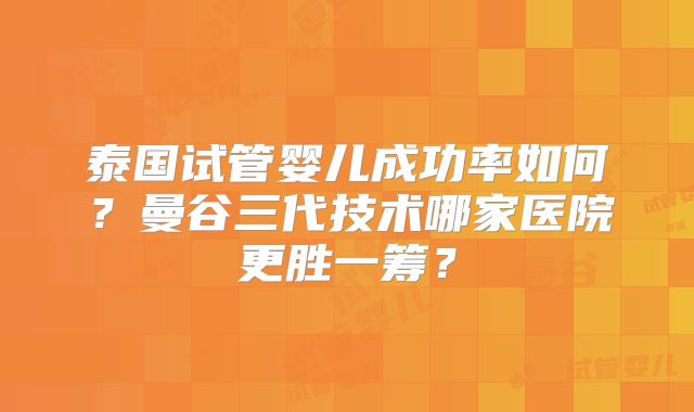 泰国试管婴儿成功率如何?曼谷三代技术哪家医院更胜一筹?