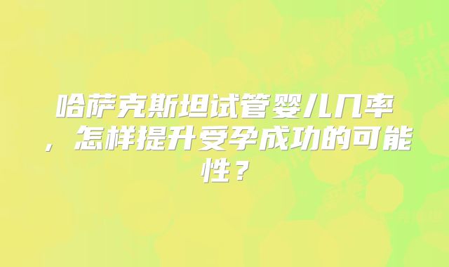 哈萨克斯坦试管婴儿几率,怎样提升受孕成功的可能性?