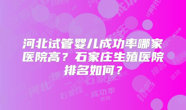 河北试管婴儿成功率哪家医院高?石家庄生殖医院排名如何?