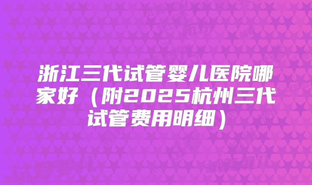 浙江三代试管婴儿医院哪家好(附2025杭州三代试管费用明细)