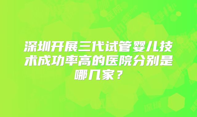 深圳开展三代试管婴儿技术成功率高的医院分别是哪几家?