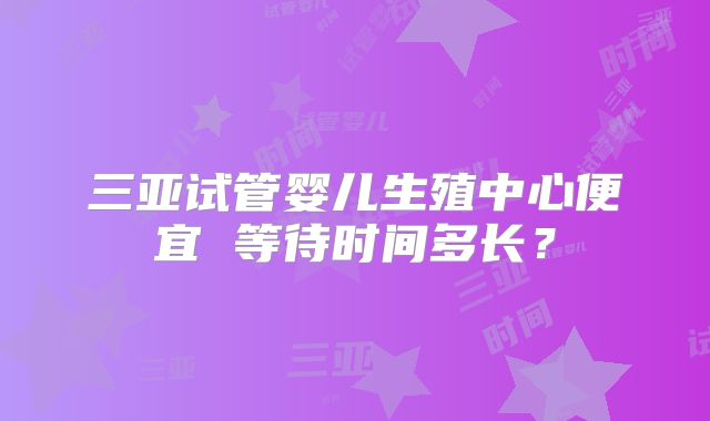 三亚试管婴儿生殖中心便宜 等待时间多长？