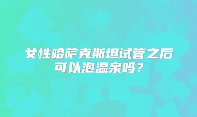 女性哈萨克斯坦试管之后可以泡温泉吗?