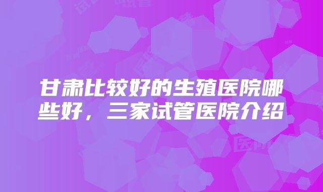 甘肃比较好的生殖医院哪些好，三家试管医院介绍