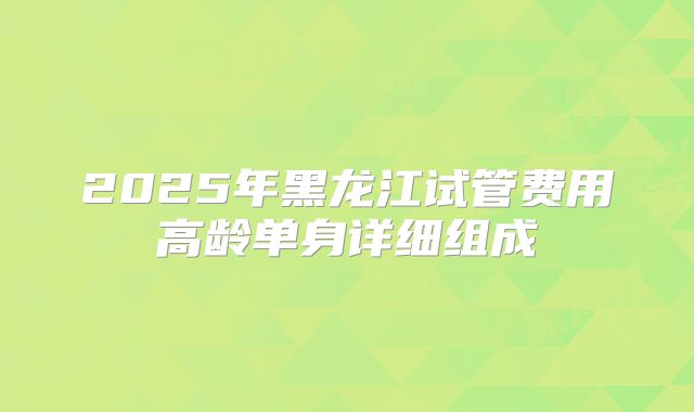 2025年黑龙江试管费用高龄单身详细组成