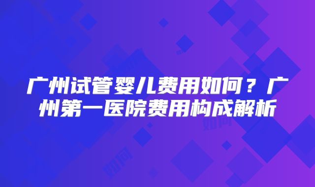 广州试管婴儿费用如何?广州第一医院费用构成解析