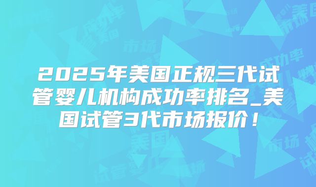 2025年美国正规三代试管婴儿机构成功率排名_美国试管3代市场报价！