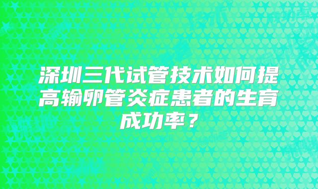 深圳三代试管技术如何提高输卵管炎症患者的生育成功率?
