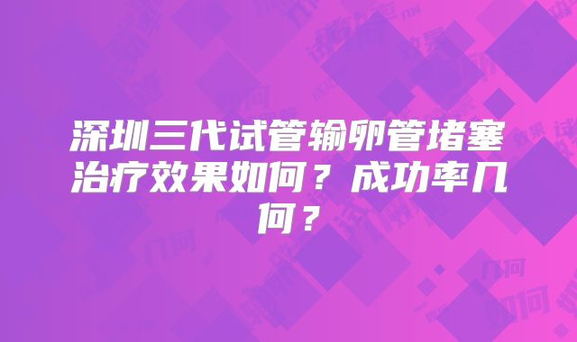 深圳三代试管输卵管堵塞治疗效果如何?成功率几何?