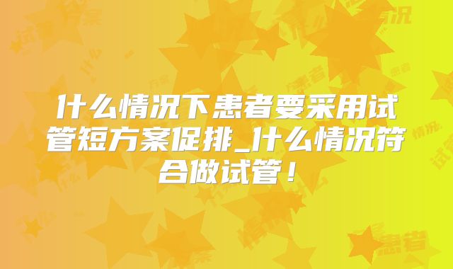 什么情况下患者要采用试管短方案促排_什么情况符合做试管!