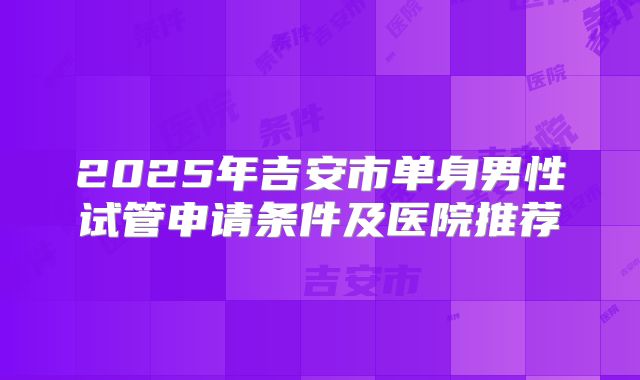 2025年吉安市单身男性试管申请条件及医院推荐