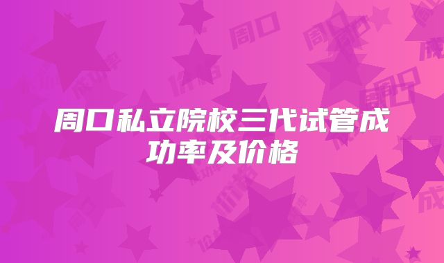 周口私立院校三代试管成功率及价格