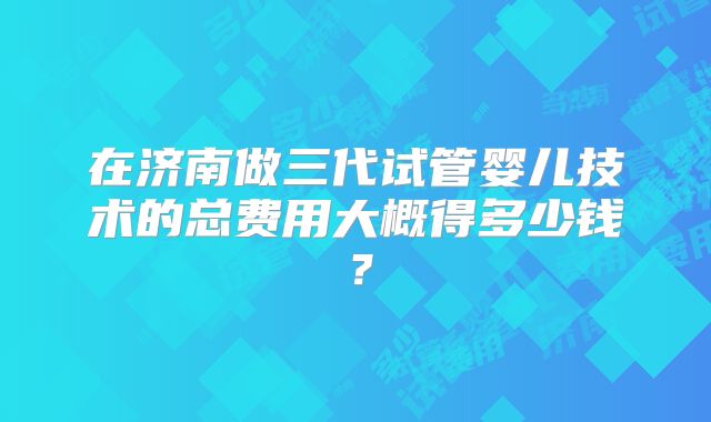 在济南做三代试管婴儿技术的总费用大概得多少钱?