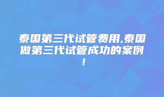 泰国第三代试管费用,泰国做第三代试管成功的案例！