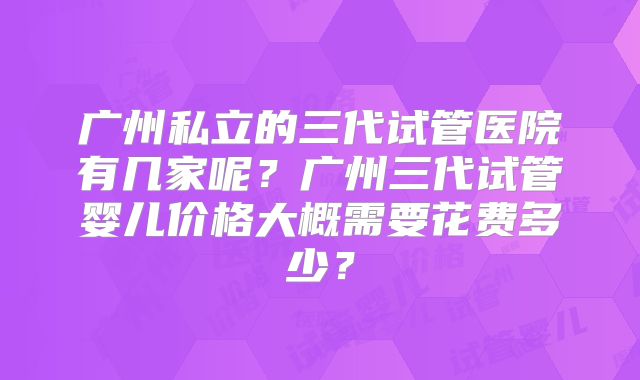 广州私立的三代试管医院有几家呢?广州三代试管婴儿价格大概需要花费多少?