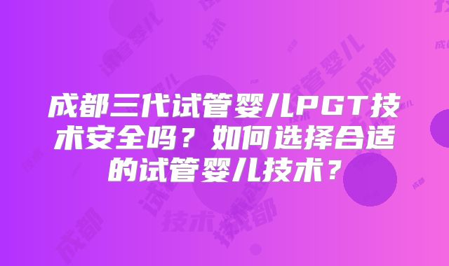成都三代试管婴儿PGT技术安全吗？如何选择合适的试管婴儿技术？