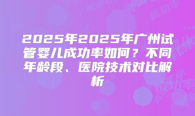 2025年2025年广州试管婴儿成功率如何?不同年龄段、医院技术对比解析