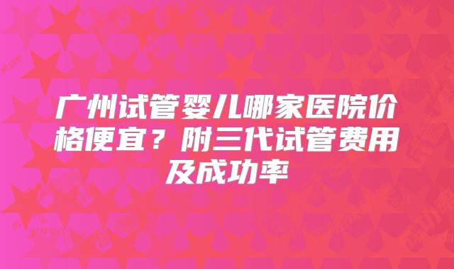 广州试管婴儿哪家医院价格便宜?附三代试管费用及成功率