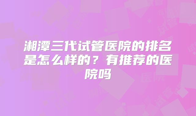 湘潭三代试管医院的排名是怎么样的?有推荐的医院吗