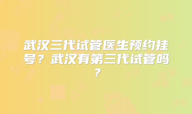 武汉三代试管医生预约挂号?武汉有第三代试管吗?